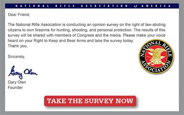 Sportsman's Guide's NRA Survey e-mail... Dear Friend, The National Rifle Association is conducting an opinion survey on the right of law-abiding citizens to own firearms for hunting, shooting, and personal protection. The results of this survey will be shared with members of Congress and the media. Please make your voice heard on your Right to Keep and Bear Arms and take  the survey today. Thank you. Sincerely, Gary Olen Founder